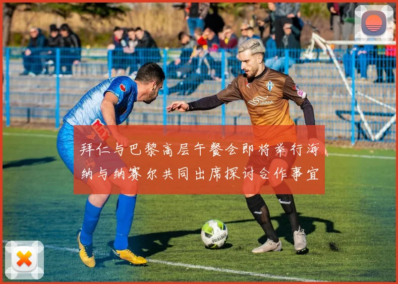 拜仁与巴黎高层午餐会即将举行海纳与纳赛尔共同出席探讨合作事宜