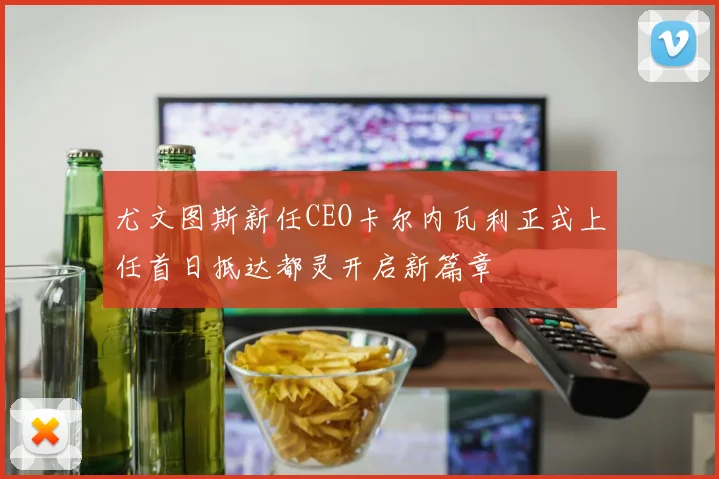 尤文图斯新任CEO卡尔内瓦利正式上任首日抵达都灵开启新篇章