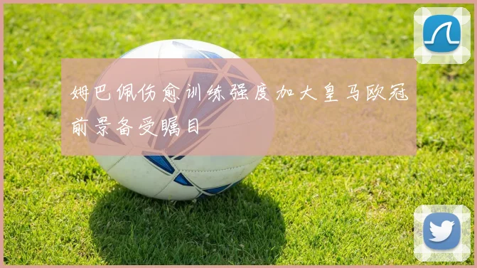 姆巴佩伤愈训练强度加大皇马欧冠前景备受瞩目