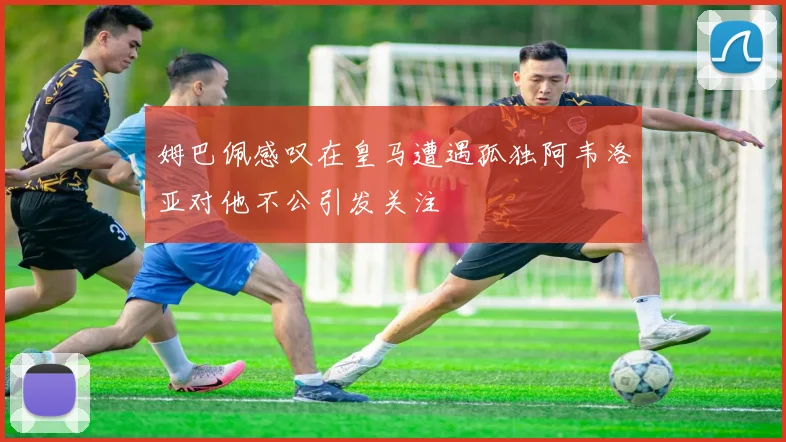 姆巴佩感叹在皇马遭遇孤独阿韦洛亚对他不公引发关注