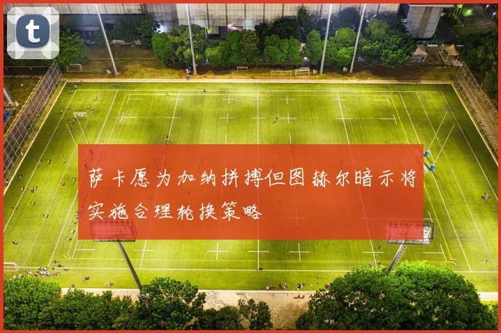 萨卡愿为加纳拼搏但图赫尔暗示将实施合理轮换策略
