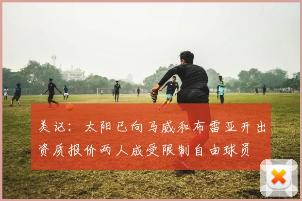 美记：太阳已向马威和布雷亚开出资质报价两人成受限制自由球员