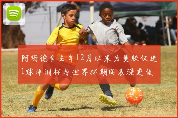 阿玛德自去年12月以来为曼联仅进1球非洲杯与世界杯期间表现更佳