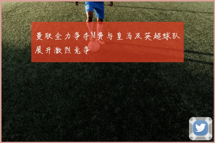 曼联全力争夺M费与皇马及英超球队展开激烈竞争