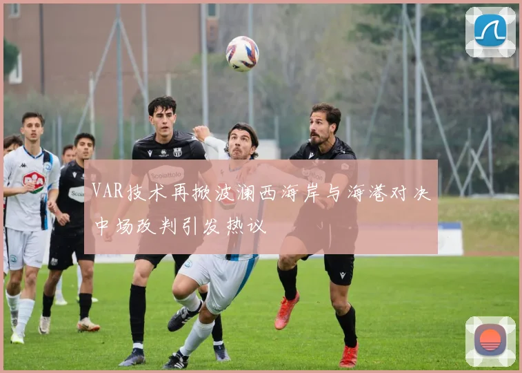 VAR技术再掀波澜西海岸与海港对决中场改判引发热议