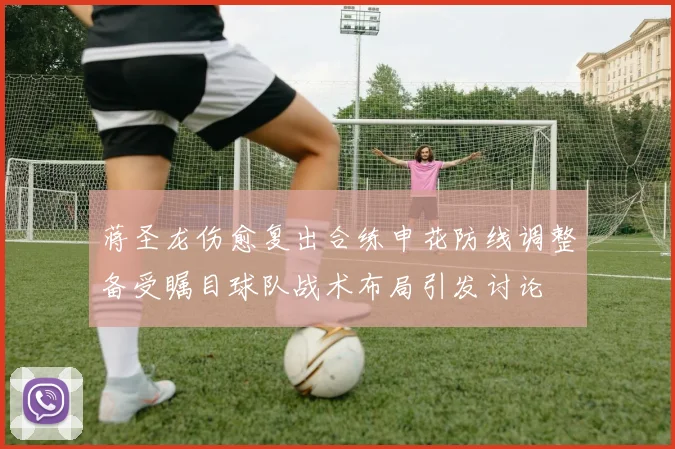 蒋圣龙伤愈复出合练申花防线调整备受瞩目球队战术布局引发讨论