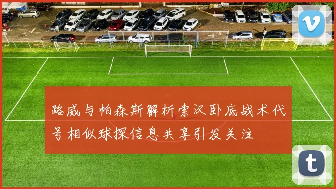 路威与帕森斯解析索汉卧底战术代号相似球探信息共享引发关注