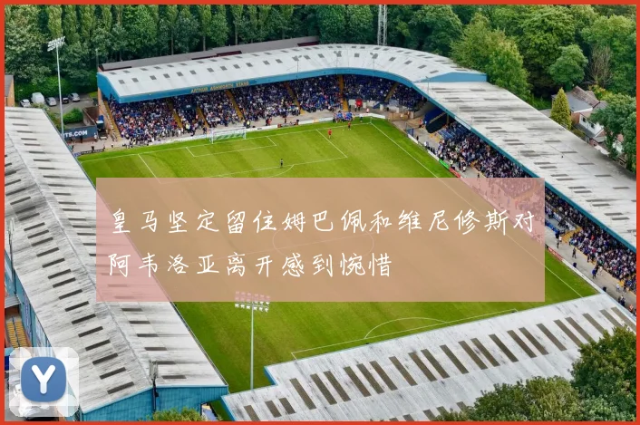 皇马坚定留住姆巴佩和维尼修斯对阿韦洛亚离开感到惋惜