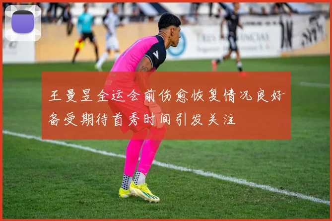 王曼昱全运会前伤愈恢复情况良好备受期待首秀时间引发关注