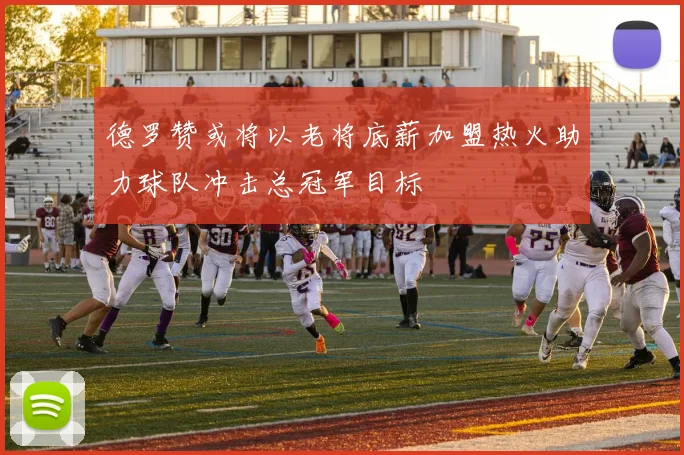 德罗赞或将以老将底薪加盟热火助力球队冲击总冠军目标