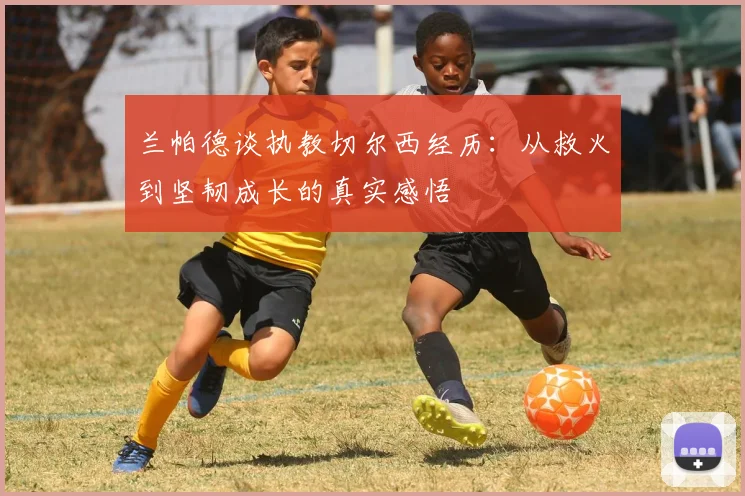 兰帕德谈执教切尔西经历：从救火到坚韧成长的真实感悟
