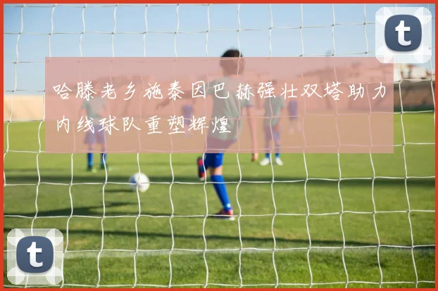 哈滕老乡施泰因巴赫强壮双塔助力内线球队重塑辉煌