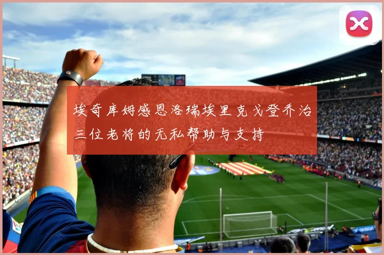 埃奇库姆感恩洛瑞埃里克戈登乔治三位老将的无私帮助与支持