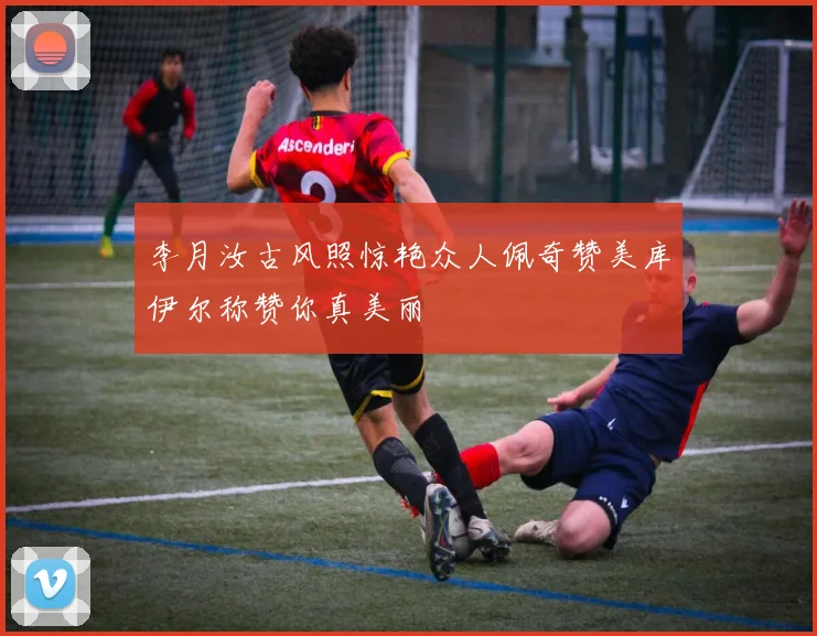 李月汝古风照惊艳众人佩奇赞美库伊尔称赞你真美丽