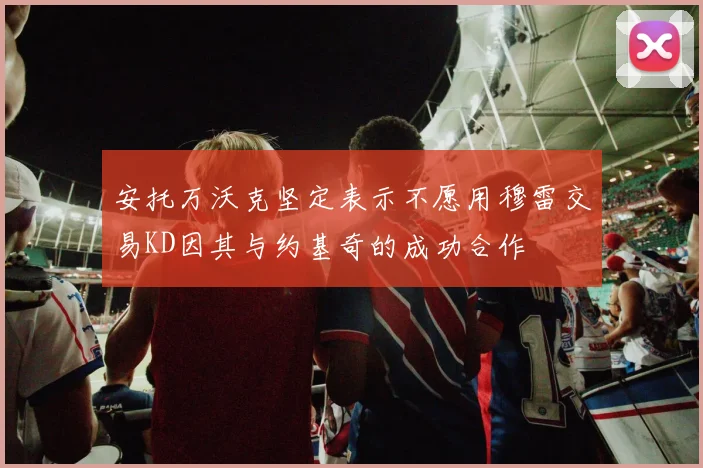 安托万沃克坚定表示不愿用穆雷交易KD因其与约基奇的成功合作