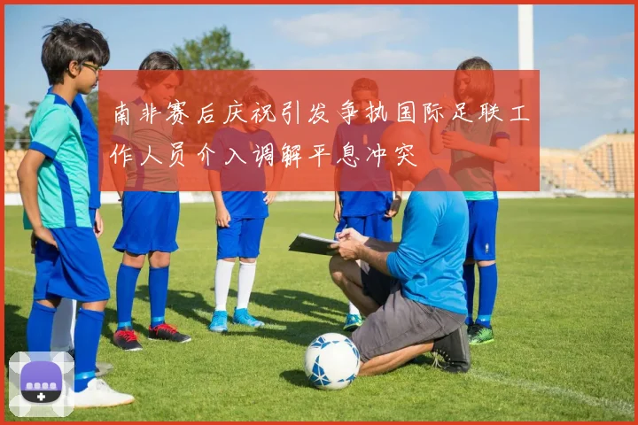 南非赛后庆祝引发争执国际足联工作人员介入调解平息冲突
