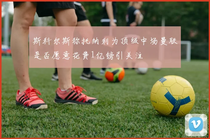 斯科尔斯称托纳利为顶级中场曼联是否愿意花费1亿镑引关注