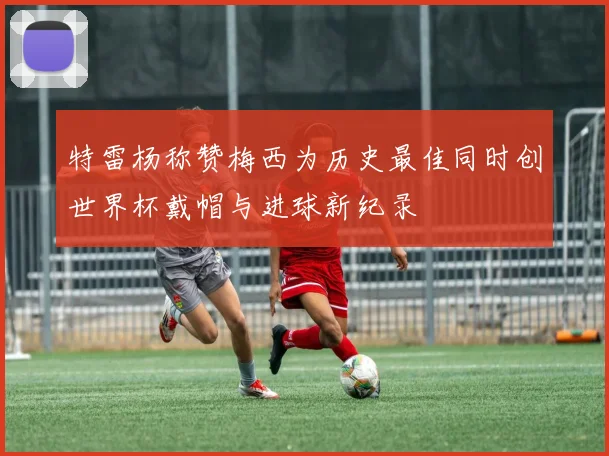 特雷杨称赞梅西为历史最佳同时创世界杯戴帽与进球新纪录
