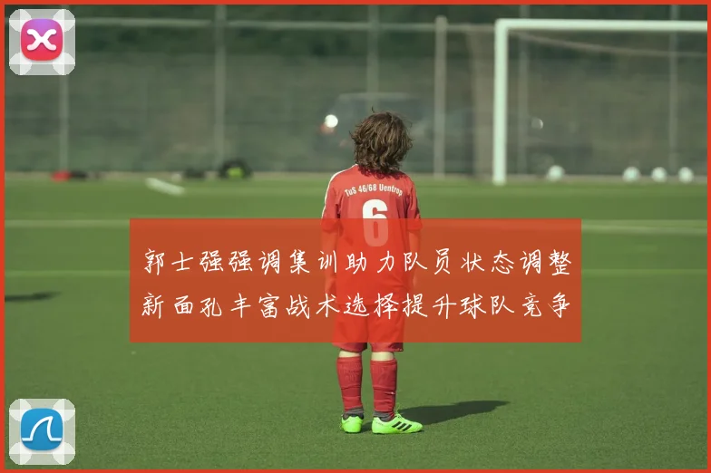 郭士强强调集训助力队员状态调整新面孔丰富战术选择提升球队竞争力