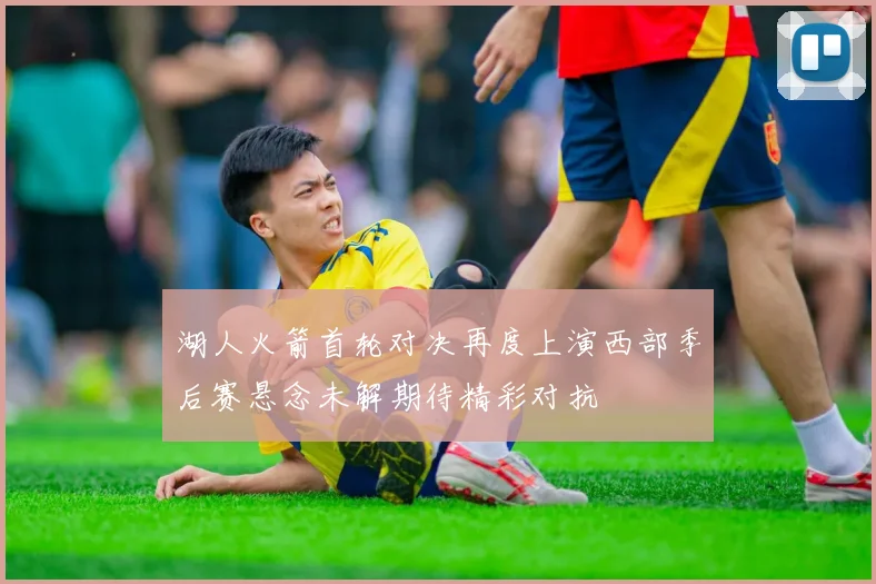 湖人火箭首轮对决再度上演西部季后赛悬念未解期待精彩对抗