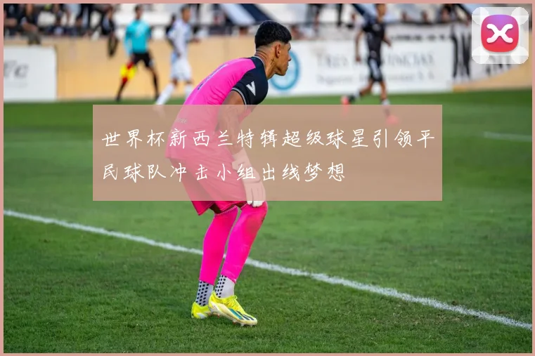 世界杯新西兰特辑超级球星引领平民球队冲击小组出线梦想