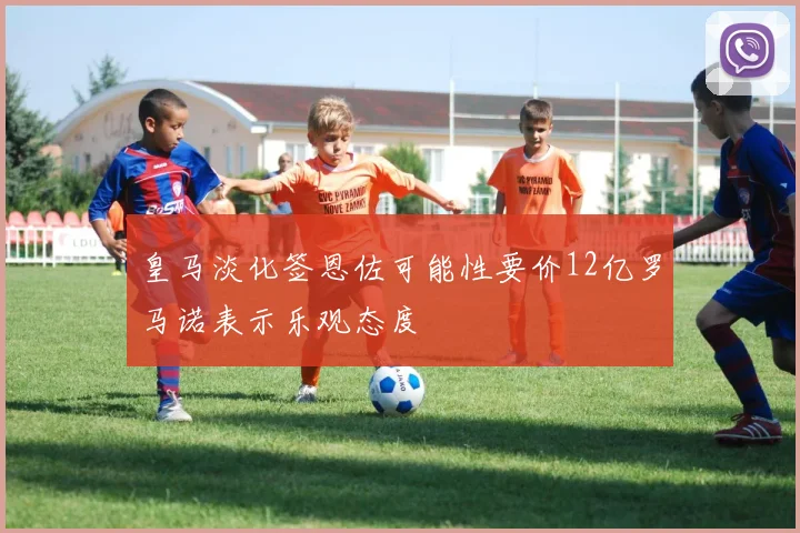 皇马淡化签恩佐可能性要价12亿罗马诺表示乐观态度