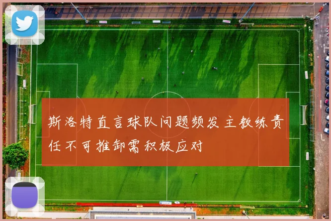 斯洛特直言球队问题频发主教练责任不可推卸需积极应对