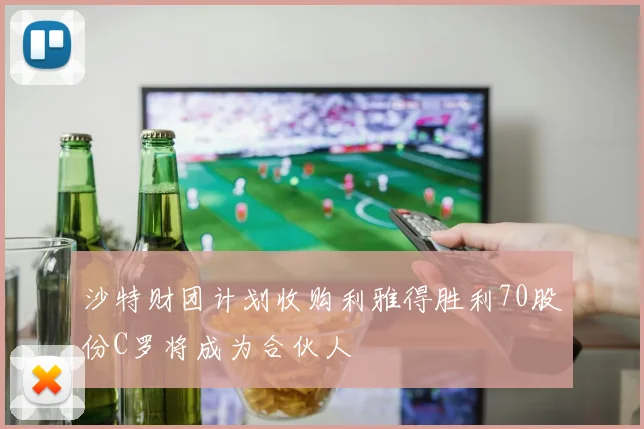 沙特财团计划收购利雅得胜利70股份C罗将成为合伙人