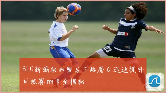 BLG新辅助加盟后下路磨合迅速提升训练赛细节全揭秘