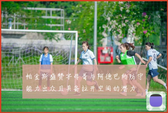 帕金斯盛赞字母哥与阿德巴约防守能力出众且具备拉开空间的潜力